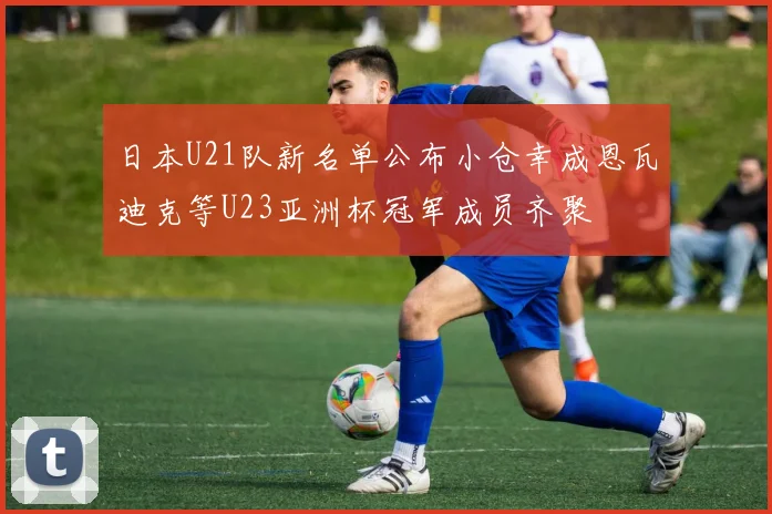 日本U21队新名单公布小仓幸成恩瓦迪克等U23亚洲杯冠军成员齐聚