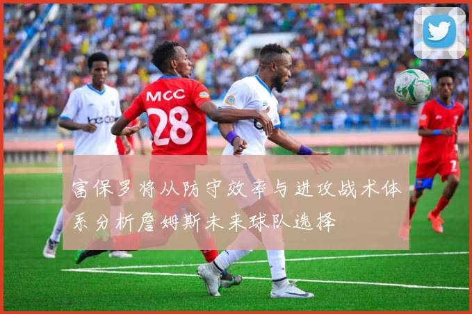 富保罗将从防守效率与进攻战术体系分析詹姆斯未来球队选择