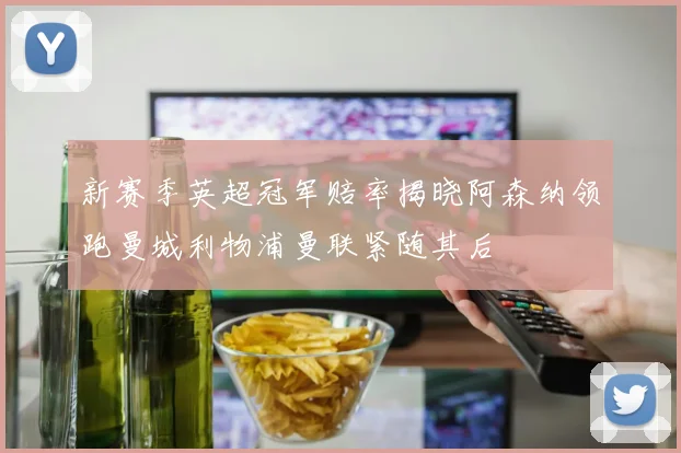新赛季英超冠军赔率揭晓阿森纳领跑曼城利物浦曼联紧随其后