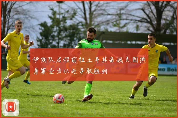 伊朗队启程前往土耳其备战美国热身赛全力以赴争取胜利