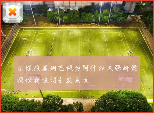法媒报道姆巴佩为阿什拉夫强奸案提供新证词引发关注