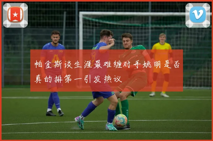 帕金斯谈生涯最难缠对手姚明是否真的排第一引发热议