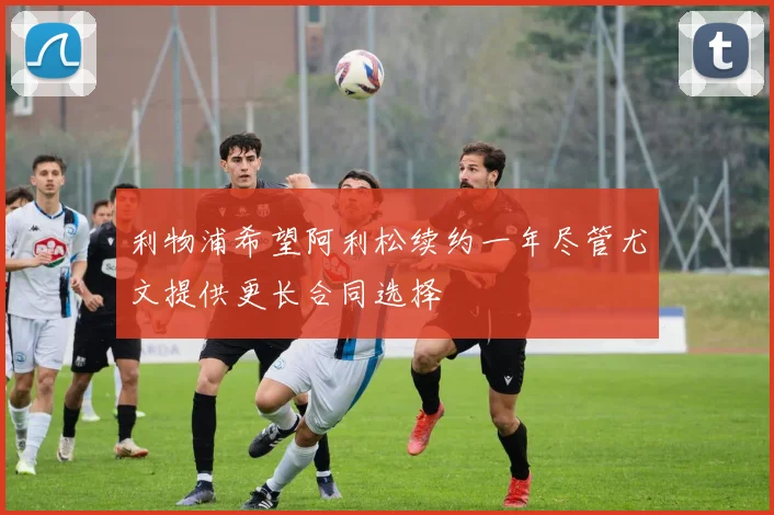 利物浦希望阿利松续约一年尽管尤文提供更长合同选择