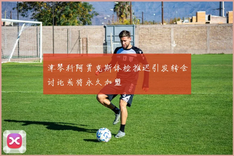 津琴科阿贾克斯体检推迟引发转会讨论或将永久加盟